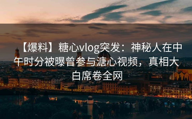 【爆料】糖心vlog突发:神秘人在中午时分被曝曾参与溏心视频,真相大白席卷全网 【爆料】糖心vlog突发:神秘人在中午时分被曝曾参与溏心视频,真相大白席卷全网