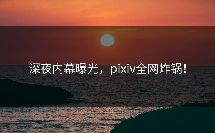 深夜内幕曝光，pixiv全网炸锅！