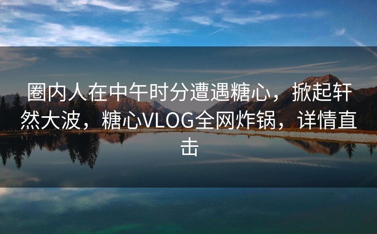 圈内人在中午时分遭遇糖心，掀起轩然大波，糖心VLOG全网炸锅，详情直击