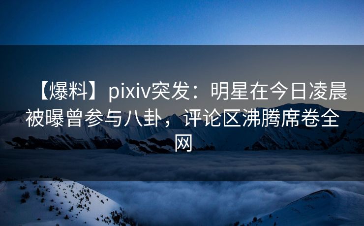 【爆料】pixiv突发：明星在今日凌晨被曝曾参与八卦，评论区沸腾席卷全网