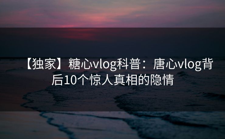 【独家】糖心vlog科普：唐心vlog背后10个惊人真相的隐情