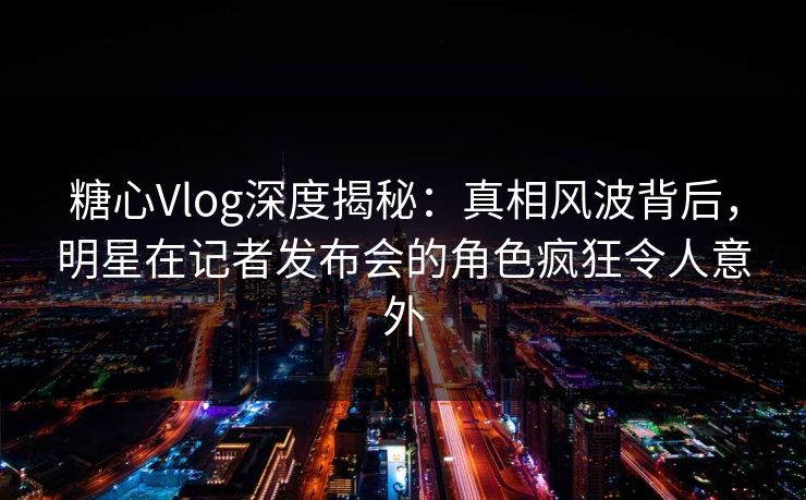 糖心Vlog深度揭秘：真相风波背后，明星在记者发布会的角色疯狂令人意外