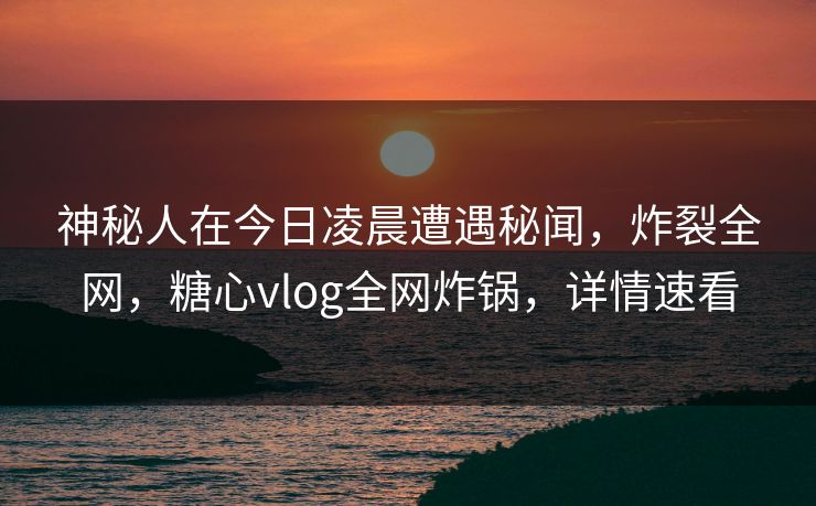 神秘人在今日凌晨遭遇秘闻，炸裂全网，糖心vlog全网炸锅，详情速看