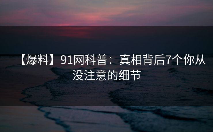 【爆料】91网科普:真相背后7个你从没注意的细节 【爆料】91网科普:真相背后7个你从没注意的细节