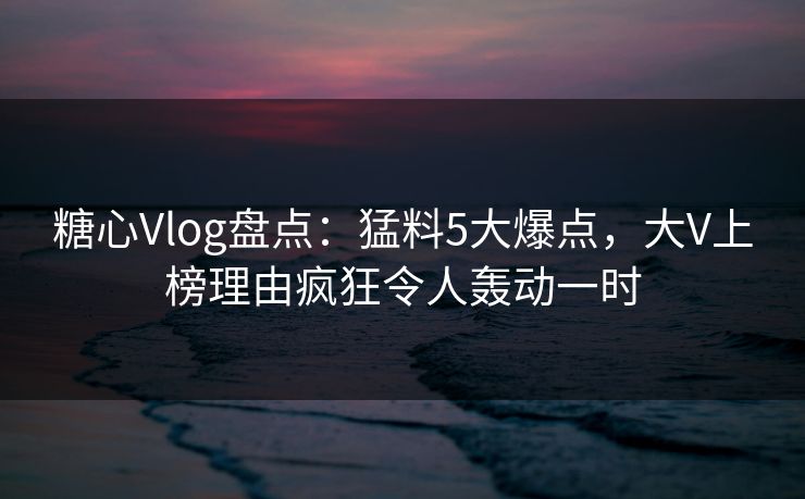 糖心Vlog盘点：猛料5大爆点，大V上榜理由疯狂令人轰动一时