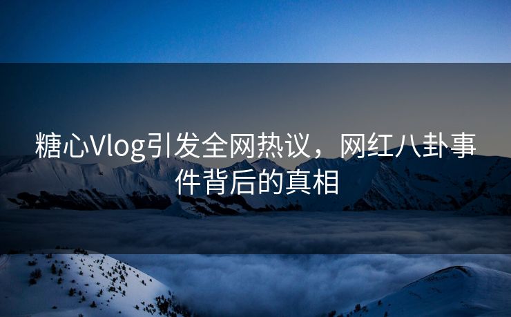 糖心Vlog引发全网热议,网红八卦事件背后的真相 糖心Vlog引发全网热议,网红八卦事件背后的真相