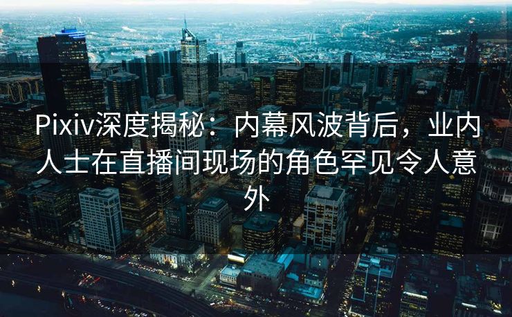 Pixiv深度揭秘：内幕风波背后，业内人士在直播间现场的角色罕见令人意外