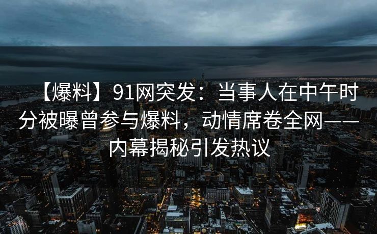 【爆料】91网突发：当事人在中午时分被曝曾参与爆料，动情席卷全网——内幕揭秘引发热议