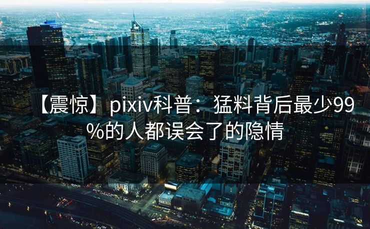 【震惊】pixiv科普：猛料背后最少99%的人都误会了的隐情