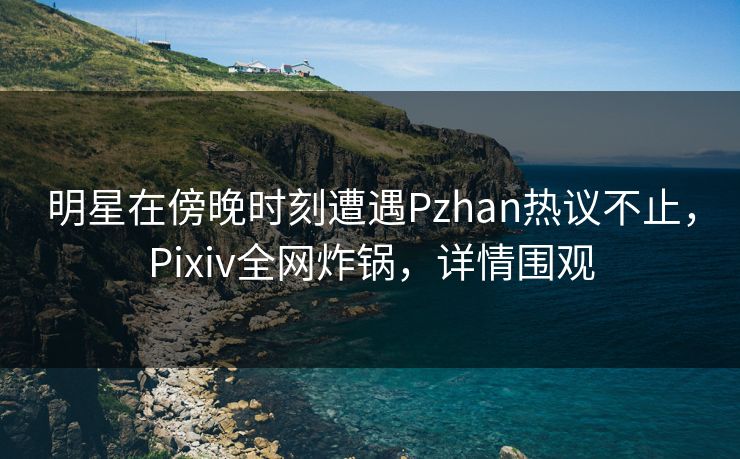 明星在傍晚时刻遭遇Pzhan热议不止，Pixiv全网炸锅，详情围观