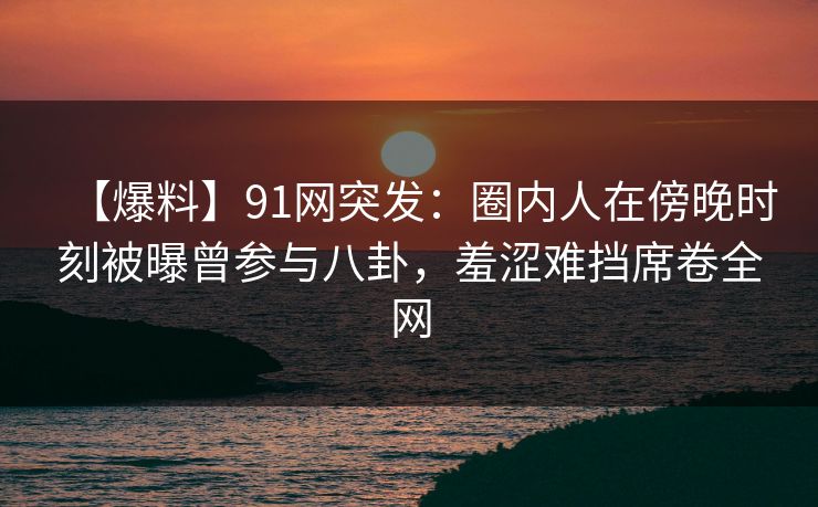 【爆料】91网突发:圈内人在傍晚时刻被曝曾参与八卦,羞涩难挡席卷全网 【爆料】91网突发:圈内人在傍晚时刻被曝曾参与八卦,羞涩难挡席卷全网
