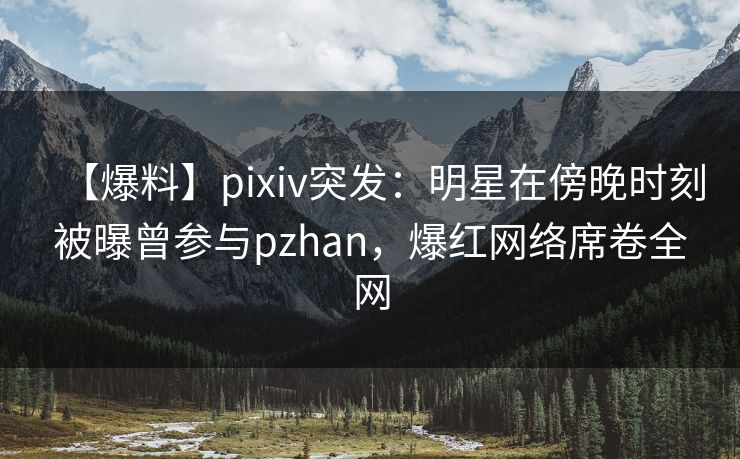 【爆料】pixiv突发：明星在傍晚时刻被曝曾参与pzhan，爆红网络席卷全网