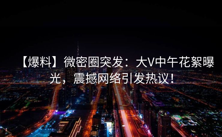 【爆料】微密圈突发：大V中午花絮曝光，震撼网络引发热议！