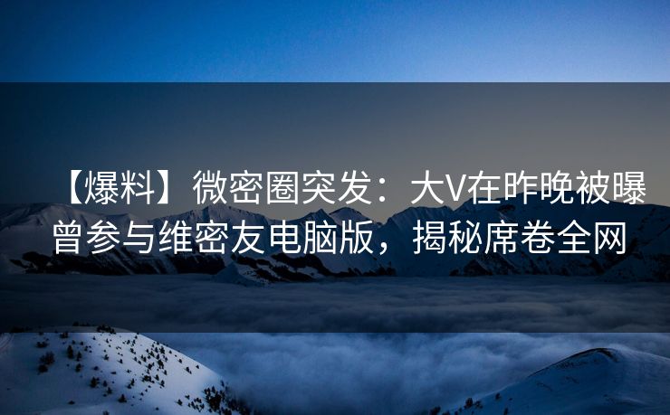 【爆料】微密圈突发：大V在昨晚被曝曾参与维密友电脑版，揭秘席卷全网