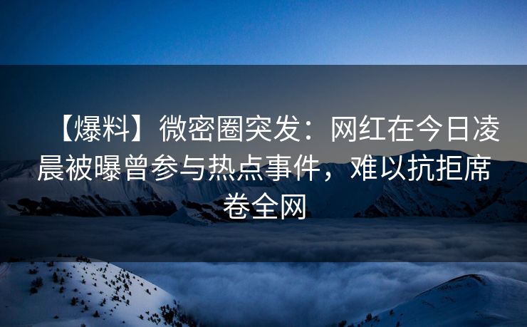 【爆料】微密圈突发：网红在今日凌晨被曝曾参与热点事件，难以抗拒席卷全网