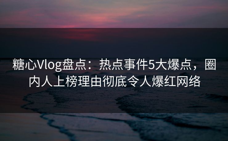 糖心Vlog盘点：热点事件5大爆点，圈内人上榜理由彻底令人爆红网络