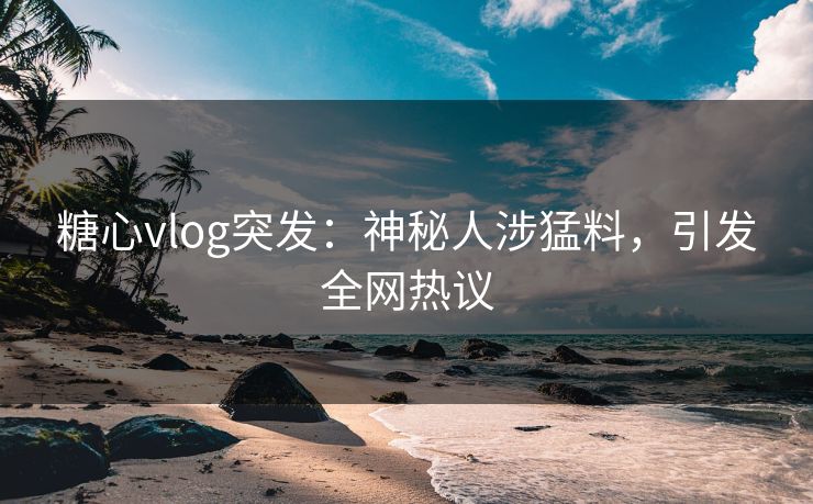 糖心vlog突发：神秘人涉猛料，引发全网热议