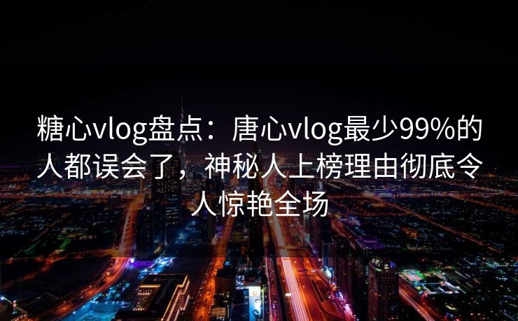 糖心vlog盘点：唐心vlog最少99%的人都误会了，神秘人上榜理由彻底令人惊艳全场