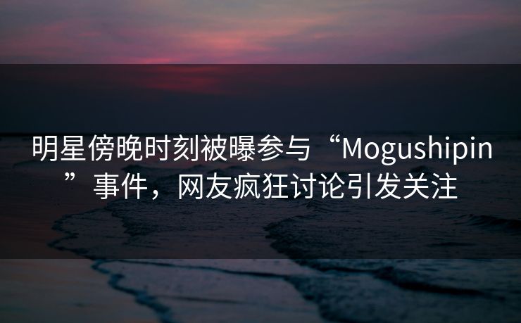 明星傍晚时刻被曝参与“Mogushipin”事件，网友疯狂讨论引发关注