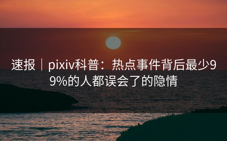 速报｜pixiv科普：热点事件背后最少99%的人都误会了的隐情