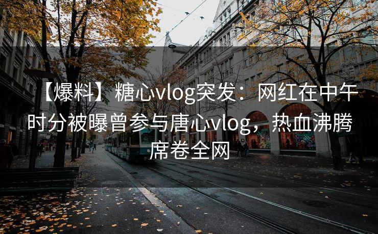 【爆料】糖心vlog突发：网红在中午时分被曝曾参与唐心vlog，热血沸腾席卷全网