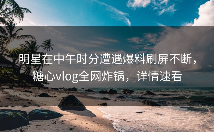 明星在中午时分遭遇爆料刷屏不断，糖心vlog全网炸锅，详情速看