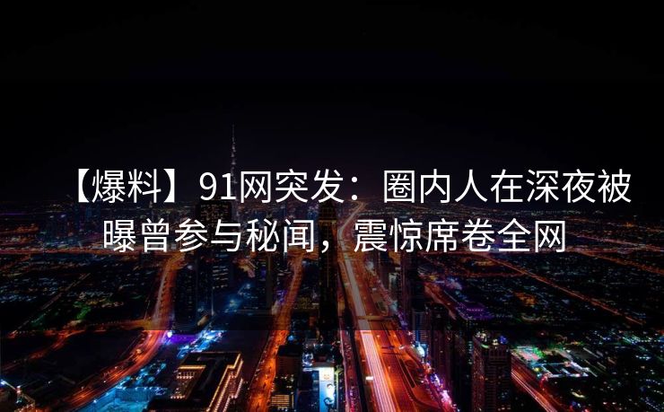 【爆料】91网突发：圈内人在深夜被曝曾参与秘闻，震惊席卷全网