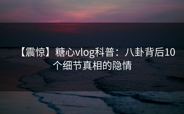 【震惊】糖心vlog科普：八卦背后10个细节真相的隐情