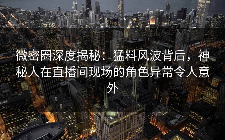 微密圈深度揭秘：猛料风波背后，神秘人在直播间现场的角色异常令人意外