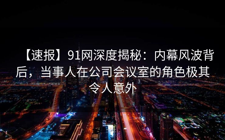 【速报】91网深度揭秘：内幕风波背后，当事人在公司会议室的角色极其令人意外