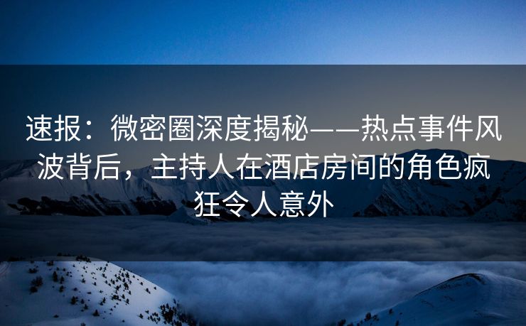 速报：微密圈深度揭秘——热点事件风波背后，主持人在酒店房间的角色疯狂令人意外