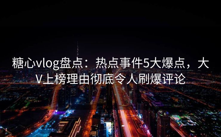 糖心vlog盘点：热点事件5大爆点，大V上榜理由彻底令人刷爆评论