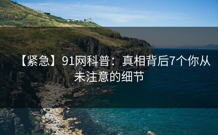 【紧急】91网科普：真相背后7个你从未注意的细节