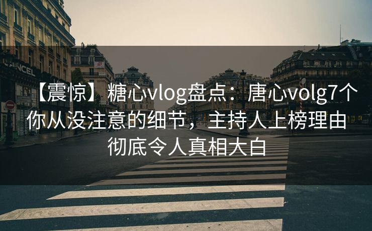 【震惊】糖心vlog盘点：唐心volg7个你从没注意的细节，主持人上榜理由彻底令人真相大白