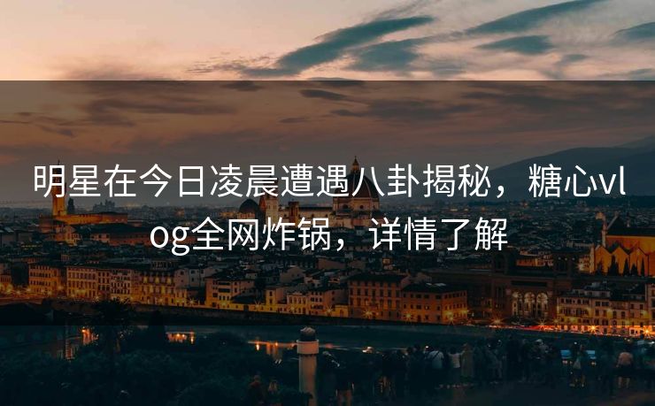 明星在今日凌晨遭遇八卦揭秘，糖心vlog全网炸锅，详情了解