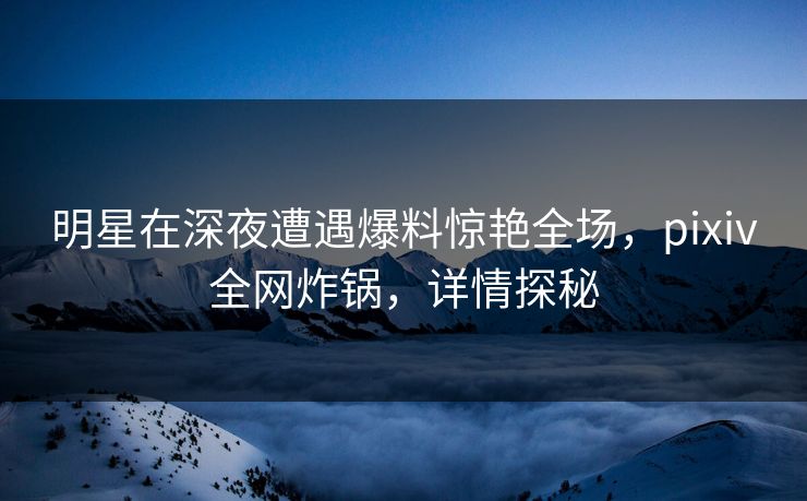 明星在深夜遭遇爆料惊艳全场，pixiv全网炸锅，详情探秘