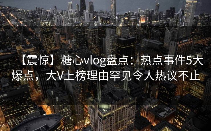 【震惊】糖心vlog盘点：热点事件5大爆点，大V上榜理由罕见令人热议不止
