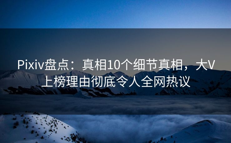 Pixiv盘点：真相10个细节真相，大V上榜理由彻底令人全网热议