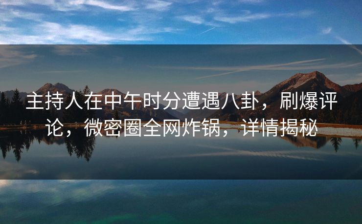 主持人在中午时分遭遇八卦，刷爆评论，微密圈全网炸锅，详情揭秘