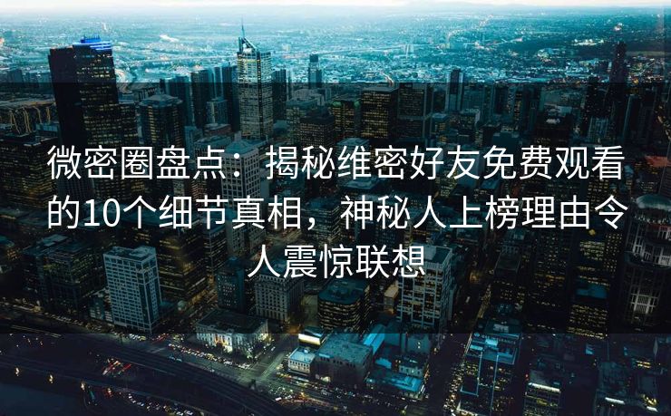 微密圈盘点：揭秘维密好友免费观看的10个细节真相，神秘人上榜理由令人震惊联想