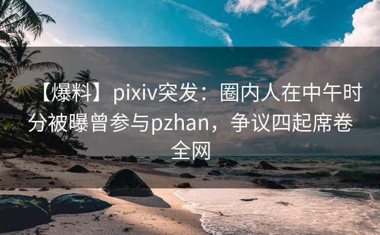 【爆料】pixiv突发：圈内人在中午时分被曝曾参与pzhan，争议四起席卷全网