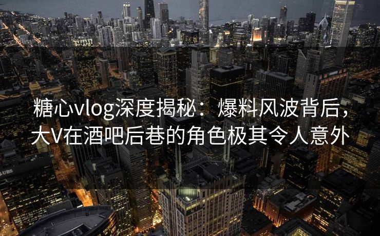糖心vlog深度揭秘：爆料风波背后，大V在酒吧后巷的角色极其令人意外