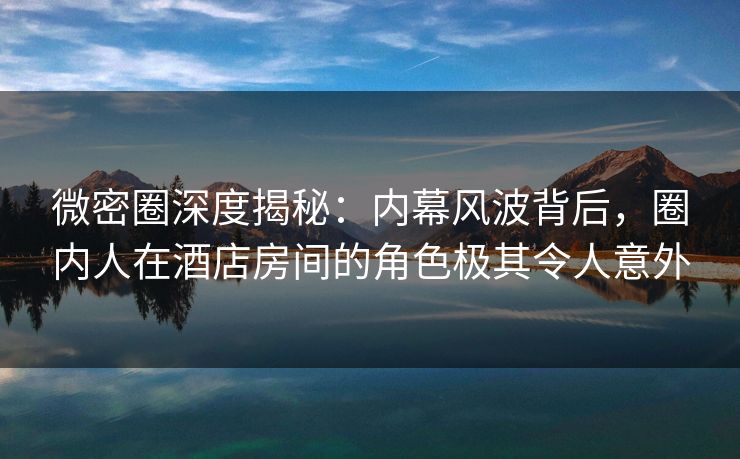 微密圈深度揭秘：内幕风波背后，圈内人在酒店房间的角色极其令人意外
