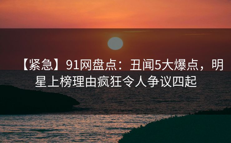 【紧急】91网盘点：丑闻5大爆点，明星上榜理由疯狂令人争议四起