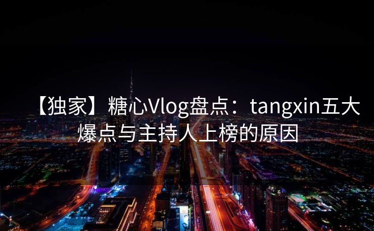 【独家】糖心Vlog盘点：tangxin五大爆点与主持人上榜的原因