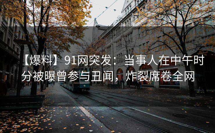 【爆料】91网突发：当事人在中午时分被曝曾参与丑闻，炸裂席卷全网