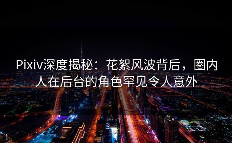 Pixiv深度揭秘：花絮风波背后，圈内人在后台的角色罕见令人意外