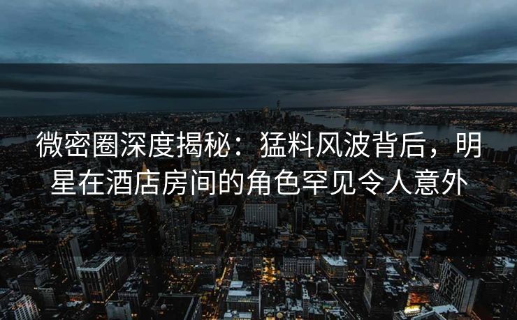 微密圈深度揭秘:猛料风波背后,明星在酒店房间的角色罕见令人意外 微密圈深度揭秘:猛料风波背后,明星在酒店房间的角色罕见令人意外