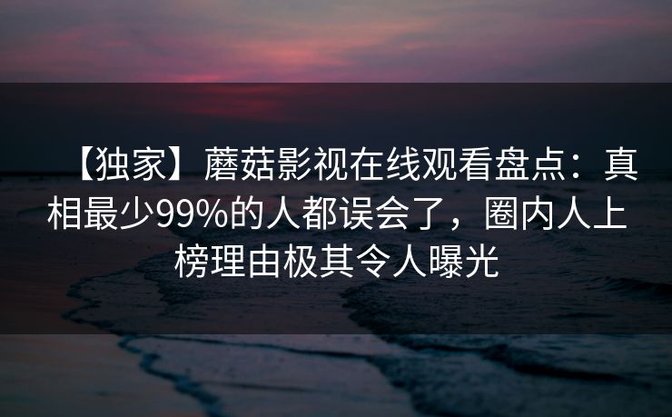 【独家】蘑菇影视在线观看盘点:真相最少99%的人都误会了,圈内人上榜理由极其令人曝光 【独家】蘑菇影视在线观看盘点:真相最少99%的人都误会了,圈内人上榜理由极其令人曝光