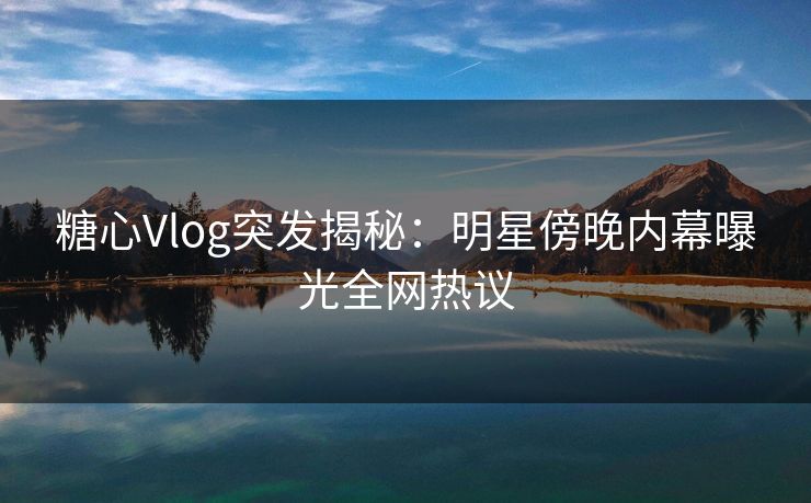 糖心Vlog突发揭秘:明星傍晚内幕曝光全网热议 糖心Vlog突发揭秘:明星傍晚内幕曝光全网热议